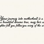 Your journey into motherhood is a beautiful dream come true; may love and laughter follow you every step of the way. related wishes card,write "Your journey into motherhood is a beautiful dream come true; may love and laughter follow you every step of the way." with dark contour and fancy fonts